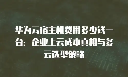 华为云宿主机费用多少钱一台：企业上云成本真相与多云选型策略