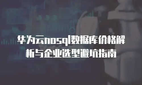 华为云nosql数据库价格解析与企业选型避坑指南