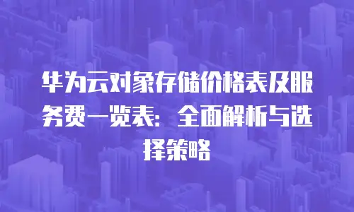 华为云对象存储价格表及服务费一览表：全面解析与选择策略