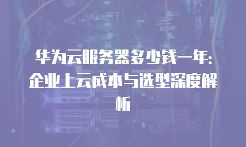 华为云服务器多少钱一年：企业上云成本与选型深度解析