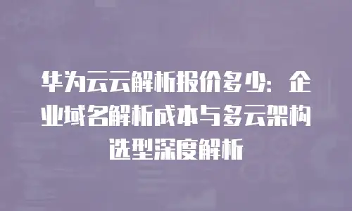 华为云云解析报价多少：企业域名解析成本与多云架构选型深度解析