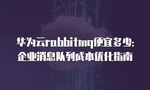 华为云rabbitmq便宜多少：企业消息队列成本优化指南