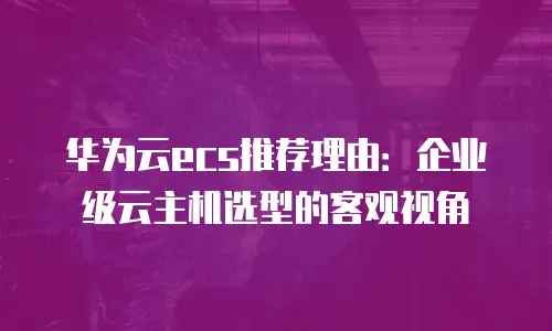 华为云ecs推荐理由：企业级云主机选型的客观视角