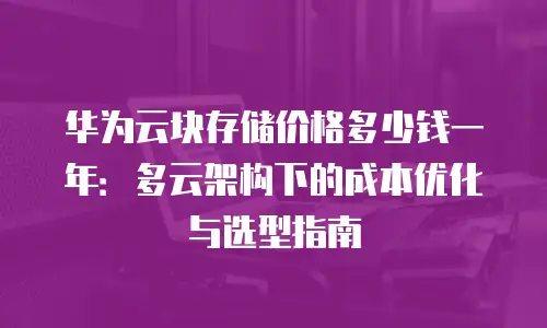 华为云块存储价格多少钱一年：多云架构下的成本优化与选型指南