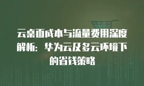 云桌面成本与流量费用深度解析：华为云及多云环境下的省钱策略