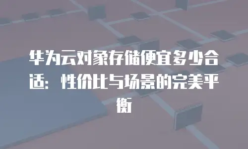 华为云对象存储便宜多少合适：性价比与场景的完美平衡