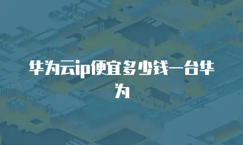 华为云ip便宜多少钱一台华为