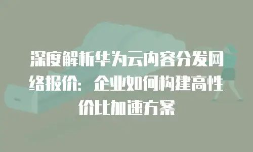深度解析华为云内容分发网络报价：企业如何构建高性价比加速方案