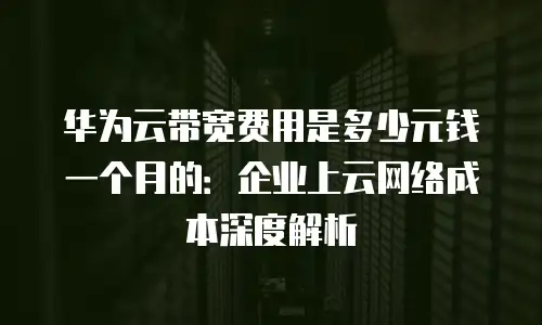 华为云带宽费用是多少元钱一个月的：企业上云网络成本深度解析