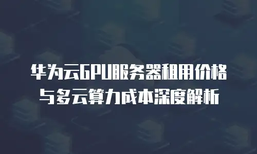 华为云GPU服务器租用价格与多云算力成本深度解析