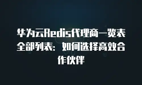 华为云Redis代理商一览表全部列表：如何选择高效合作伙伴