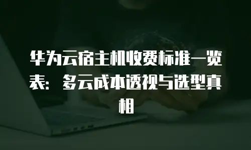 华为云宿主机收费标准一览表：多云成本透视与选型真相