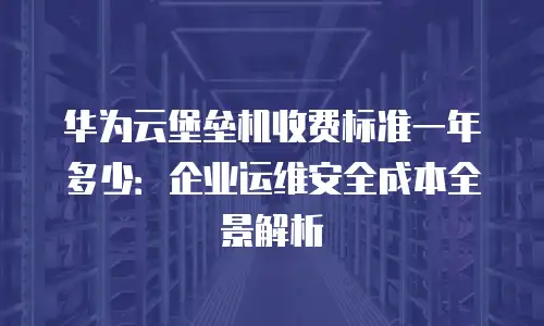 华为云堡垒机收费标准一年多少：企业运维安全成本全景解析