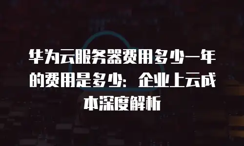 华为云服务器费用多少一年的费用是多少：企业上云成本深度解析