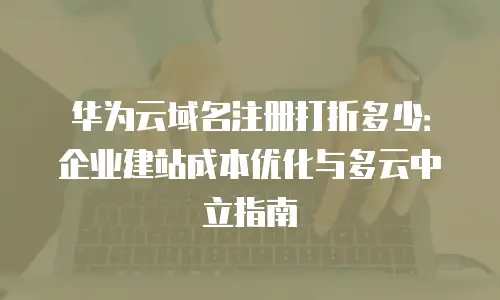 华为云域名注册打折多少：企业建站成本优化与多云中立指南