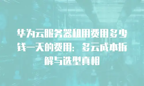 华为云服务器租用费用多少钱一天的费用：多云成本拆解与选型真相