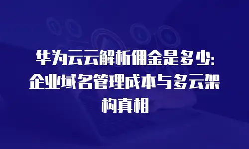 华为云云解析佣金是多少：企业域名管理成本与多云架构真相