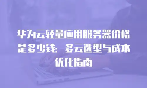 华为云轻量应用服务器价格是多少钱：多云选型与成本优化指南