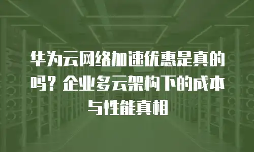 华为云网络加速优惠是真的吗？企业多云架构下的成本与性能真相