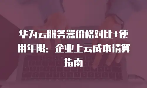 华为云服务器价格对比+使用年限：企业上云成本精算指南