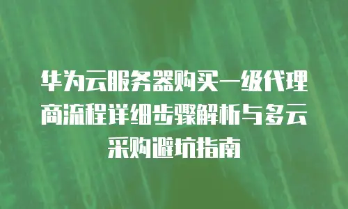 华为云服务器购买一级代理商流程详细步骤解析与多云采购避坑指南