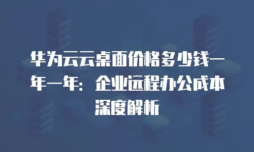 华为云云桌面价格多少钱一年一年：企业远程办公成本深度解析