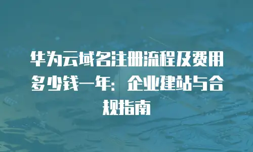 华为云域名注册流程及费用多少钱一年：企业建站与合规指南