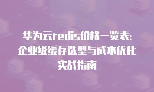 华为云redis价格一览表：企业级缓存选型与成本优化实战指南