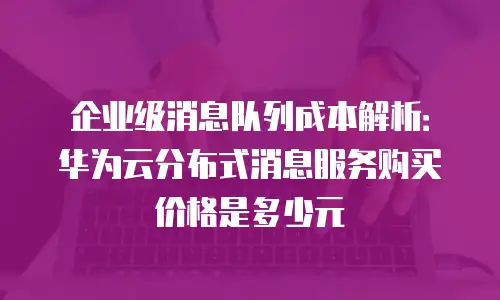 企业级消息队列成本解析：华为云分布式消息服务购买价格是多少元