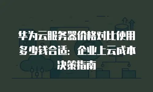 华为云服务器价格对比使用多少钱合适：企业上云成本决策指南