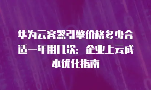 华为云容器引擎价格多少合适一年用几次：企业上云成本优化指南