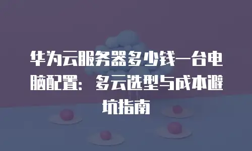 华为云服务器多少钱一台电脑配置：多云选型与成本避坑指南