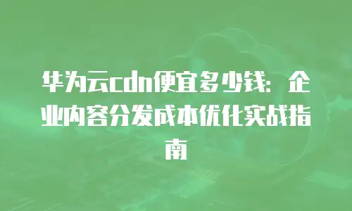 华为云cdn便宜多少钱：企业内容分发成本优化实战指南