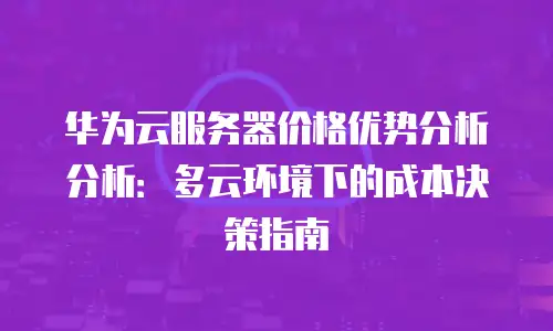 华为云服务器价格优势分析分析：多云环境下的成本决策指南