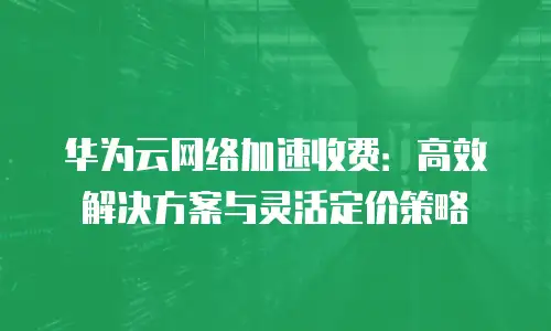 华为云网络加速收费：高效解决方案与灵活定价策略