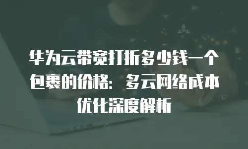 华为云带宽打折多少钱一个包裹的价格：多云网络成本优化深度解析
