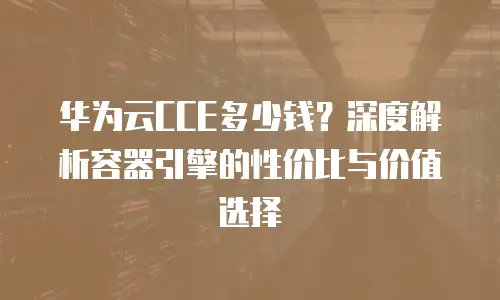 华为云CCE多少钱？深度解析容器引擎的性价比与价值选择