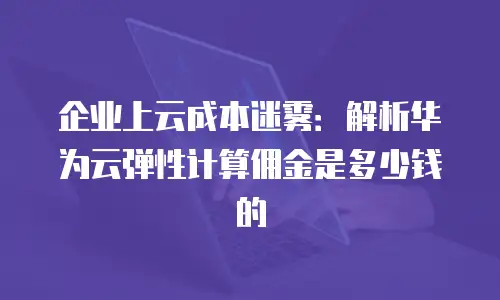 企业上云成本迷雾：解析华为云弹性计算佣金是多少钱的
