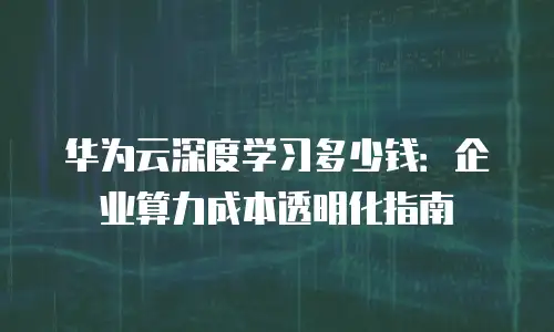 华为云深度学习多少钱：企业算力成本透明化指南