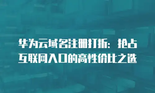 华为云域名注册打折：抢占互联网入口的高性价比之选