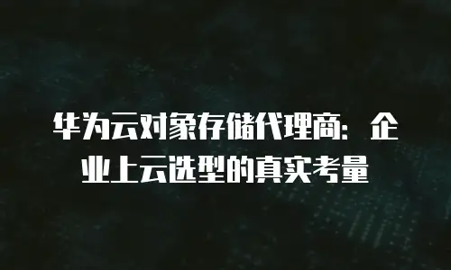 华为云对象存储代理商：企业上云选型的真实考量