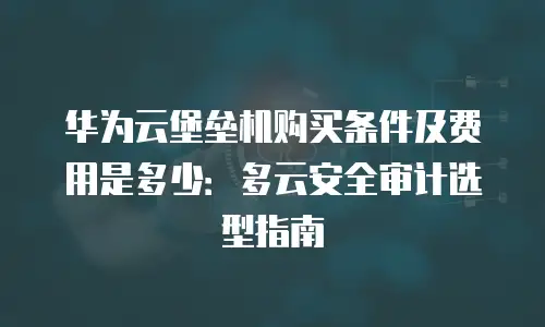 华为云堡垒机购买条件及费用是多少：多云安全审计选型指南
