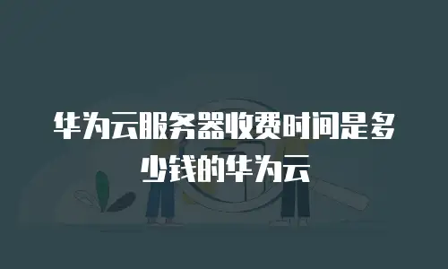华为云服务器收费时间是多少钱的华为云