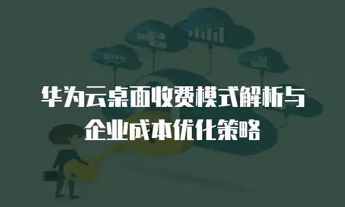 华为云桌面收费模式解析与企业成本优化策略