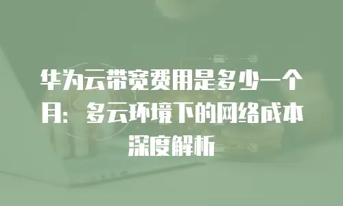 华为云带宽费用是多少一个月：多云环境下的网络成本深度解析