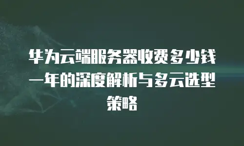华为云端服务器收费多少钱一年的深度解析与多云选型策略