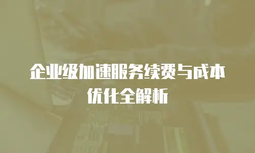 企业级加速服务续费与成本优化全解析