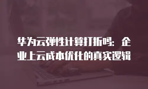 华为云弹性计算打折吗：企业上云成本优化的真实逻辑