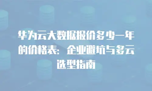 华为云大数据报价多少一年的价格表：企业避坑与多云选型指南