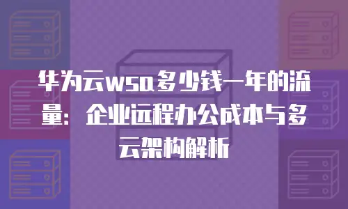 华为云wsa多少钱一年的流量：企业远程办公成本与多云架构解析